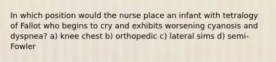 In which position would the nurse place an infant with tetralogy of Fallot who begins to cry and exhibits worsening cyanosis and dyspnea? a) knee chest b) orthopedic c) lateral sims d) semi-Fowler