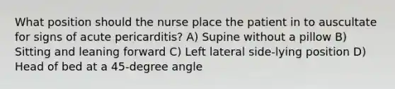 What position should the nurse place the patient in to auscultate for signs of acute pericarditis? A) Supine without a pillow B) Sitting and leaning forward C) Left lateral side-lying position D) Head of bed at a 45-degree angle