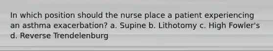 In which position should the nurse place a patient experiencing an asthma exacerbation? a. Supine b. Lithotomy c. High Fowler's d. Reverse Trendelenburg