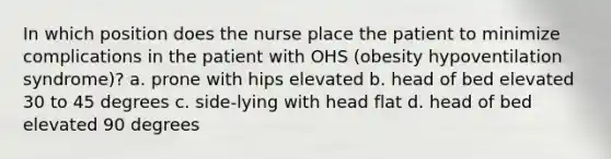 In which position does the nurse place the patient to minimize complications in the patient with OHS (obesity hypoventilation syndrome)? a. prone with hips elevated b. head of bed elevated 30 to 45 degrees c. side-lying with head flat d. head of bed elevated 90 degrees