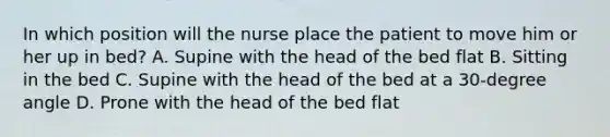 In which position will the nurse place the patient to move him or her up in bed? A. Supine with the head of the bed flat B. Sitting in the bed C. Supine with the head of the bed at a 30-degree angle D. Prone with the head of the bed flat