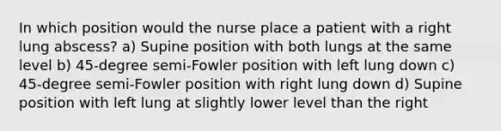 In which position would the nurse place a patient with a right lung abscess? a) Supine position with both lungs at the same level b) 45-degree semi-Fowler position with left lung down c) 45-degree semi-Fowler position with right lung down d) Supine position with left lung at slightly lower level than the right