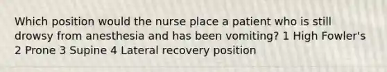 Which position would the nurse place a patient who is still drowsy from anesthesia and has been vomiting? 1 High Fowler's 2 Prone 3 Supine 4 Lateral recovery position