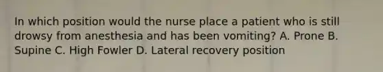 In which position would the nurse place a patient who is still drowsy from anesthesia and has been vomiting? A. Prone B. Supine C. High Fowler D. Lateral recovery position