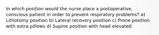 In which position would the nurse place a postoperative, conscious patient in order to prevent respiratory problems? a) Lithotomy position b) Lateral recovery position c) Prone position with extra pillows d) Supine position with head elevated