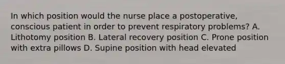 In which position would the nurse place a postoperative, conscious patient in order to prevent respiratory problems? A. Lithotomy position B. Lateral recovery position C. Prone position with extra pillows D. Supine position with head elevated