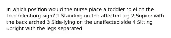 In which position would the nurse place a toddler to elicit the Trendelenburg sign? 1 Standing on the affected leg 2 Supine with the back arched 3 Side-lying on the unaffected side 4 Sitting upright with the legs separated