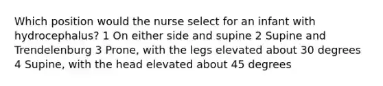 Which position would the nurse select for an infant with hydrocephalus? 1 On either side and supine 2 Supine and Trendelenburg 3 Prone, with the legs elevated about 30 degrees 4 Supine, with the head elevated about 45 degrees