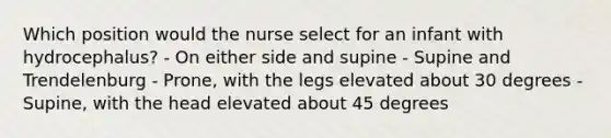 Which position would the nurse select for an infant with hydrocephalus? - On either side and supine - Supine and Trendelenburg - Prone, with the legs elevated about 30 degrees - Supine, with the head elevated about 45 degrees