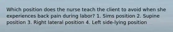 Which position does the nurse teach the client to avoid when she experiences back pain during labor? 1. Sims position 2. Supine position 3. Right lateral position 4. Left side-lying position