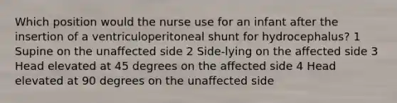 Which position would the nurse use for an infant after the insertion of a ventriculoperitoneal shunt for hydrocephalus? 1 Supine on the unaffected side 2 Side-lying on the affected side 3 Head elevated at 45 degrees on the affected side 4 Head elevated at 90 degrees on the unaffected side