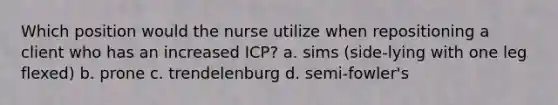 Which position would the nurse utilize when repositioning a client who has an increased ICP? a. sims (side-lying with one leg flexed) b. prone c. trendelenburg d. semi-fowler's