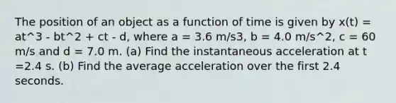 The position of an object as a function of time is given by x(t) = at^3 - bt^2 + ct - d, where a = 3.6 m/s3, b = 4.0 m/s^2, c = 60 m/s and d = 7.0 m. (a) Find the instantaneous acceleration at t =2.4 s. (b) Find the average acceleration over the first 2.4 seconds.