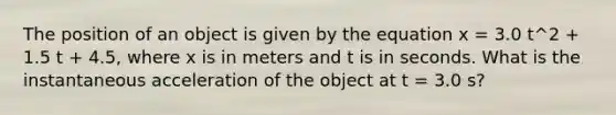 The position of an object is given by the equation x = 3.0 t^2 + 1.5 t + 4.5, where x is in meters and t is in seconds. What is the instantaneous acceleration of the object at t = 3.0 s?