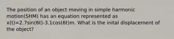 The position of an object moving in simple harmonic motion(SHM) has an equation represented as x(t)=2.7sin(6t)-3.1cos(6t)m. What is the inital displacement of the object?