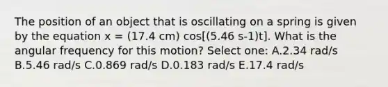 The position of an object that is oscillating on a spring is given by the equation x = (17.4 cm) cos[(5.46 s-1)t]. What is the angular frequency for this motion? Select one: A.2.34 rad/s B.5.46 rad/s C.0.869 rad/s D.0.183 rad/s E.17.4 rad/s