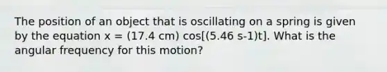 The position of an object that is oscillating on a spring is given by the equation x = (17.4 cm) cos[(5.46 s-1)t]. What is the angular frequency for this motion?