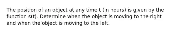 The position of an object at any time t (in hours) is given by the function s(t). Determine when the object is moving to the right and when the object is moving to the left.