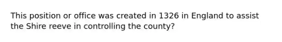 This position or office was created in 1326 in England to assist the Shire reeve in controlling the county?