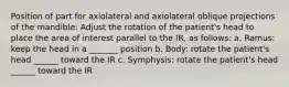 Position of part for axiolateral and axiolateral oblique projections of the mandible: Adjust the rotation of the patient's head to place the area of interest parallel to the IR, as follows: a. Ramus: keep the head in a _______ position b. Body: rotate the patient's head ______ toward the IR c. Symphysis: rotate the patient's head ______ toward the IR