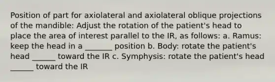 Position of part for axiolateral and axiolateral oblique projections of the mandible: Adjust the rotation of the patient's head to place the area of interest parallel to the IR, as follows: a. Ramus: keep the head in a _______ position b. Body: rotate the patient's head ______ toward the IR c. Symphysis: rotate the patient's head ______ toward the IR