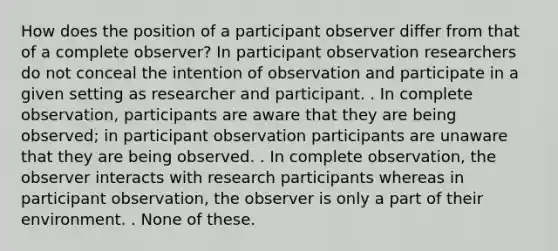 How does the position of a participant observer differ from that of a complete observer? In participant observation researchers do not conceal the intention of observation and participate in a given setting as researcher and participant. . In complete observation, participants are aware that they are being observed; in participant observation participants are unaware that they are being observed. . In complete observation, the observer interacts with research participants whereas in participant observation, the observer is only a part of their environment. . None of these.