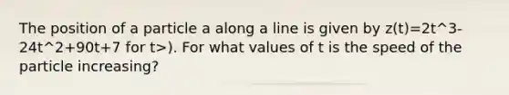 The position of a particle a along a line is given by z(t)=2t^3-24t^2+90t+7 for t>). For what values of t is the speed of the particle increasing?