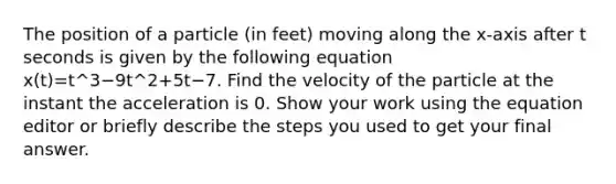 The position of a particle (in feet) moving along the x-axis after t seconds is given by the following equation x(t)=t^3−9t^2+5t−7. Find the velocity of the particle at the instant the acceleration is 0. Show your work using the equation editor or briefly describe the steps you used to get your final answer.