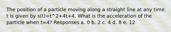 The position of a particle moving along a straight line at any time t is given by s(t)=t^2+4t+4. What is the acceleration of the particle when t=4? Responses a. 0 b. 2 c. 4 d. 8 e. 12