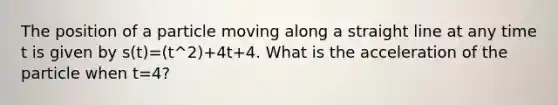 The position of a particle moving along a straight line at any time t is given by s(t)=(t^2)+4t+4. What is the acceleration of the particle when t=4?