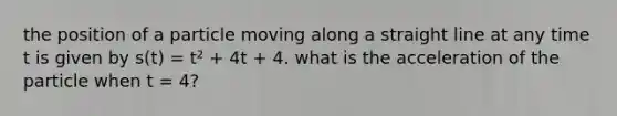 the position of a particle moving along a straight line at any time t is given by s(t) = t² + 4t + 4. what is the acceleration of the particle when t = 4?