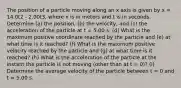 The position of a particle moving along an x axis is given by x = 14.0t2 - 2.00t3, where x is in meters and t is in seconds. Determine (a) the position, (b) the velocity, and (c) the acceleration of the particle at t = 5.00 s. (d) What is the maximum positive coordinate reached by the particle and (e) at what time is it reached? (f) What is the maximum positive velocity reached by the particle and (g) at what time is it reached? (h) What is the acceleration of the particle at the instant the particle is not moving (other than at t = 0)? (i) Determine the average velocity of the particle between t = 0 and t = 5.00 s.