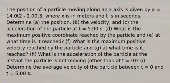 The position of a particle moving along an x axis is given by x = 14.0t2 - 2.00t3, where x is in meters and t is in seconds. Determine (a) the position, (b) the velocity, and (c) the acceleration of the particle at t = 5.00 s. (d) What is the maximum positive coordinate reached by the particle and (e) at what time is it reached? (f) What is the maximum positive velocity reached by the particle and (g) at what time is it reached? (h) What is the acceleration of the particle at the instant the particle is not moving (other than at t = 0)? (i) Determine the average velocity of the particle between t = 0 and t = 5.00 s.