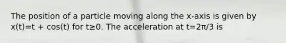 The position of a particle moving along the x-axis is given by x(t)=t + cos(t) for t≥0. The acceleration at t=2π/3​ is