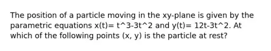 The position of a particle moving in the xy-plane is given by the parametric equations x(t)= t^3-3t^2 and y(t)= 12t-3t^2. At which of the following points (x, y) is the particle at rest?