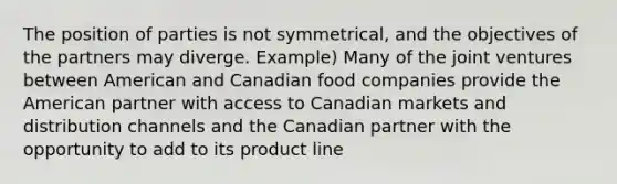 The position of parties is not symmetrical, and the objectives of the partners may diverge. Example) Many of the joint ventures between American and Canadian food companies provide the American partner with access to Canadian markets and distribution channels and the Canadian partner with the opportunity to add to its product line