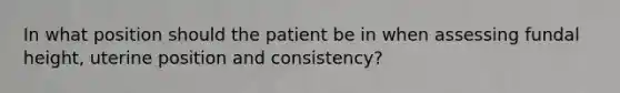 In what position should the patient be in when assessing fundal height, uterine position and consistency?