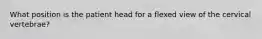 What position is the patient head for a flexed view of the cervical vertebrae?