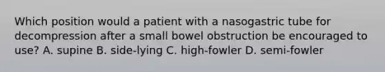 Which position would a patient with a nasogastric tube for decompression after a small bowel obstruction be encouraged to use? A. supine B. side-lying C. high-fowler D. semi-fowler