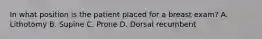 In what position is the patient placed for a breast exam? A. Lithotomy B. Supine C. Prone D. Dorsal recumbent