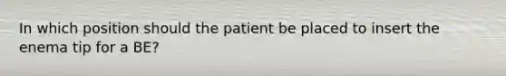 In which position should the patient be placed to insert the enema tip for a BE?