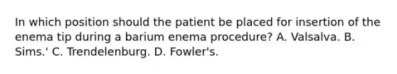 In which position should the patient be placed for insertion of the enema tip during a barium enema procedure? A. Valsalva. B. Sims.' C. Trendelenburg. D. Fowler's.