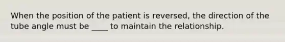 When the position of the patient is reversed, the direction of the tube angle must be ____ to maintain the relationship.