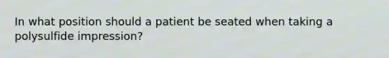 In what position should a patient be seated when taking a polysulfide impression?