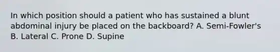 In which position should a patient who has sustained a blunt abdominal injury be placed on the backboard? A. Semi-Fowler's B. Lateral C. Prone D. Supine