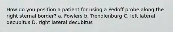 How do you position a patient for using a Pedoff probe along the right sternal border? a. Fowlers b. Trendlenburg C. left lateral decubitus D. right lateral decubitus