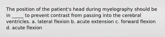 The position of the patient's head during myelography should be in _____ to prevent contrast from passing into the cerebral ventricles. a. lateral flexion b. acute extension c. forward flexion d. acute flexion