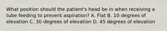 What position should the patient's head be in when receiving a tube feeding to prevent aspiration? A. Flat B. 10 degrees of elevation C. 30 degrees of elevation D. 45 degrees of elevation