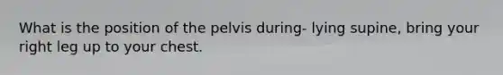 What is the position of the pelvis during- lying supine, bring your right leg up to your chest.