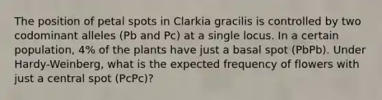 The position of petal spots in Clarkia gracilis is controlled by two codominant alleles (Pb and Pc) at a single locus. In a certain population, 4% of the plants have just a basal spot (PbPb). Under Hardy-Weinberg, what is the expected frequency of flowers with just a central spot (PcPc)?